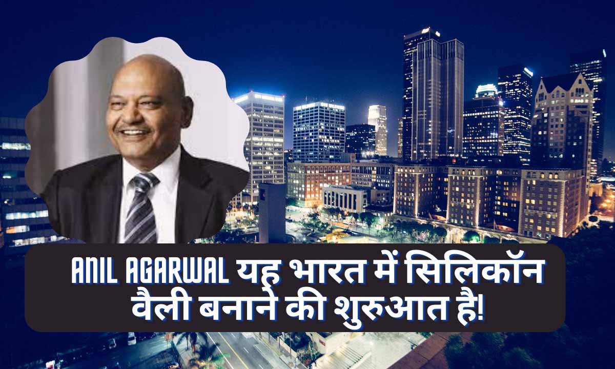 Anil Agarwal यह भारत में सिलिकॉन वैली बनाने की शुरुआत है!